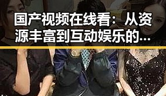 国产视频在线看：从资源丰富到互动娱乐的全方位升级