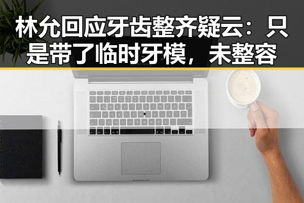 林允回应牙齿整齐疑云:只是带了临时牙模,未整容