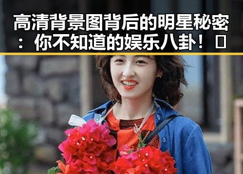 高清背景图背后的明星秘密:你不知道的娱乐八卦!✨