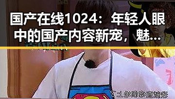 国产在线1024：年轻人眼中的国产内容新宠，魅力与挑战并存