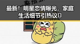 最新！明星恋情曝光，家庭生活细节引热议📸